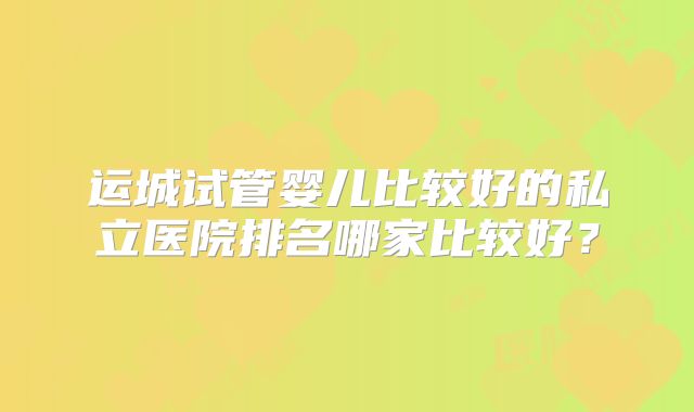 运城试管婴儿比较好的私立医院排名哪家比较好？