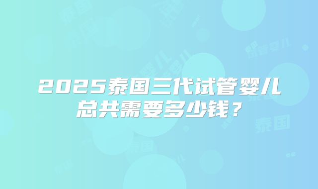 2025泰国三代试管婴儿总共需要多少钱？