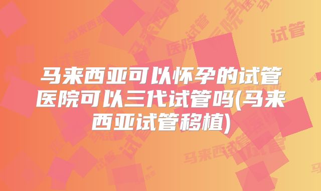 马来西亚可以怀孕的试管医院可以三代试管吗(马来西亚试管移植)