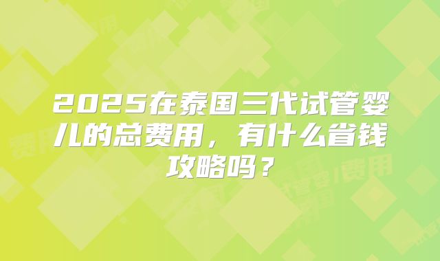 2025在泰国三代试管婴儿的总费用,有什么省钱攻略吗?