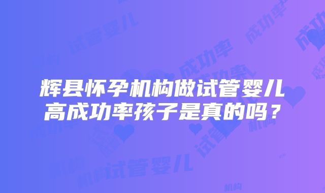 辉县怀孕机构做试管婴儿高成功率孩子是真的吗？