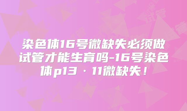 染色体16号微缺失必须做试管才能生育吗-16号染色体p13·11微缺失!