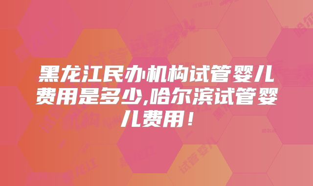 黑龙江民办机构试管婴儿费用是多少,哈尔滨试管婴儿费用!