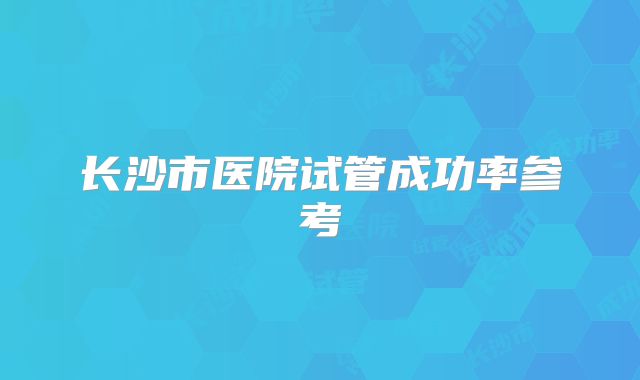 长沙市医院试管成功率参考