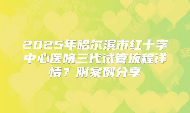 2025年哈尔滨市红十字中心医院三代试管流程详情？附案例分享