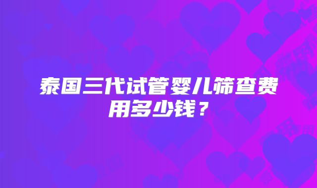 泰国三代试管婴儿筛查费用多少钱?