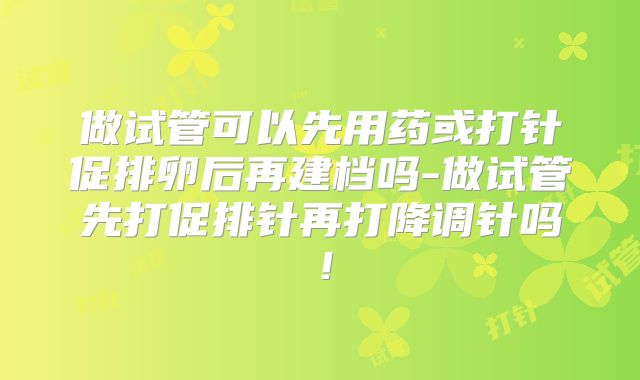 做试管可以先用药或打针促排卵后再建档吗-做试管先打促排针再打降调针吗！