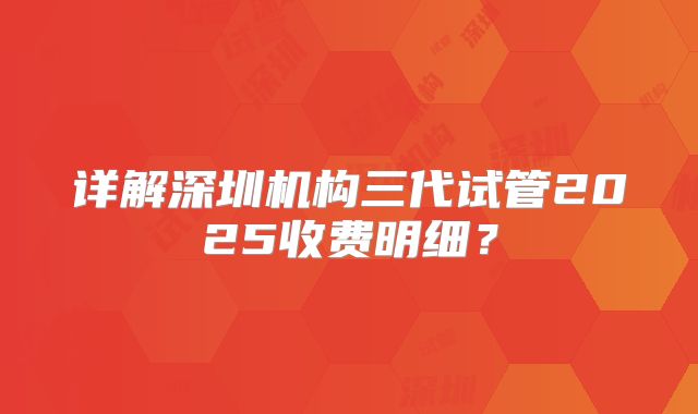 详解深圳机构三代试管2025收费明细？