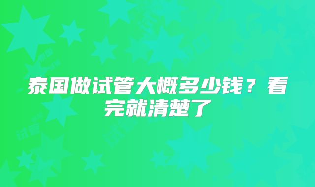 泰国做试管大概多少钱?看完就清楚了