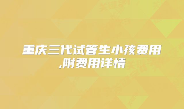 重庆三代试管生小孩费用,附费用详情