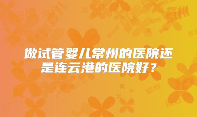做试管婴儿常州的医院还是连云港的医院好？