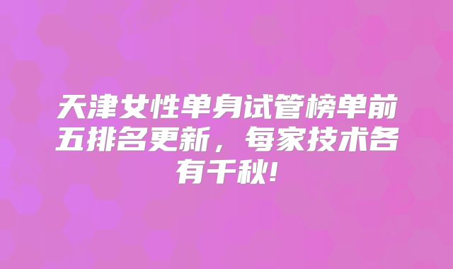 天津女性单身试管榜单前五排名更新，每家技术各有千秋!