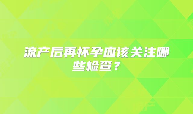 流产后再怀孕应该关注哪些检查?