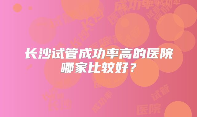 长沙试管成功率高的医院哪家比较好？