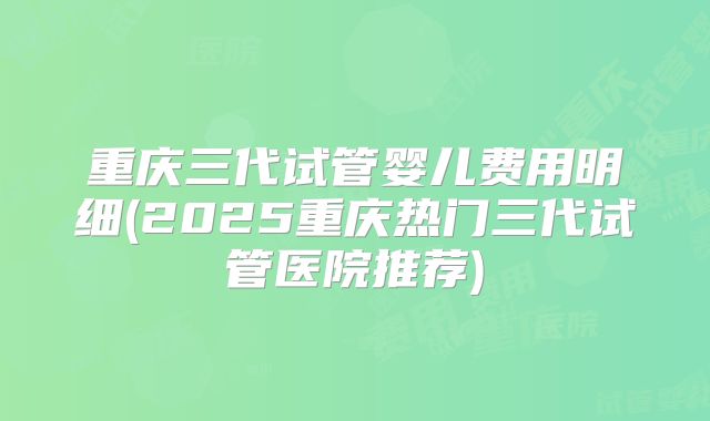 重庆三代试管婴儿费用明细(2025重庆热门三代试管医院推荐)