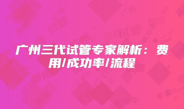 广州三代试管专家解析：费用/成功率/流程