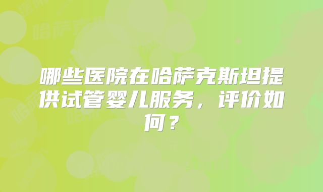 哪些医院在哈萨克斯坦提供试管婴儿服务，评价如何？