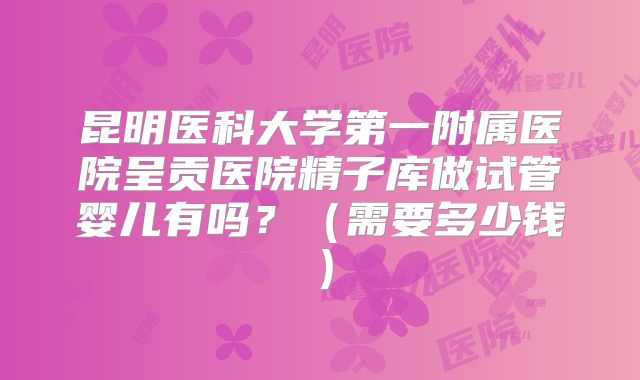 昆明医科大学第一附属医院呈贡医院精子库做试管婴儿有吗？（需要多少钱）