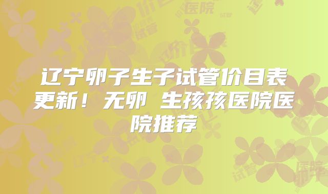 辽宁卵子生子试管价目表更新！无卵�生孩孩医院医院推荐