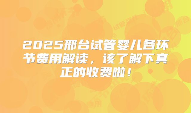 2025邢台试管婴儿各环节费用解读，该了解下真正的收费啦！
