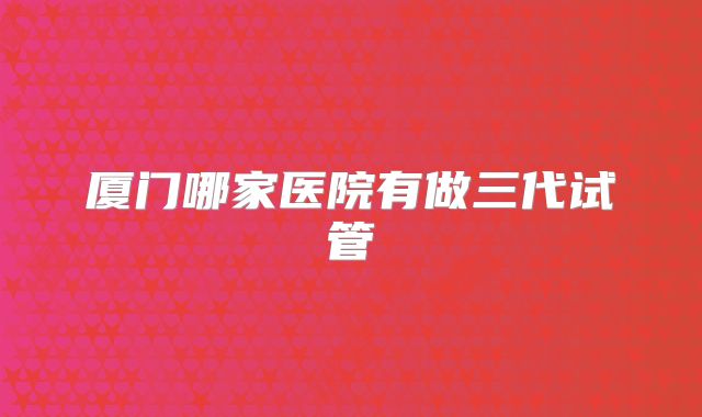 厦门哪家医院有做三代试管