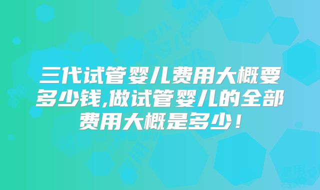 三代试管婴儿费用大概要多少钱,做试管婴儿的全部费用大概是多少！