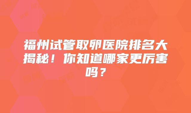 福州试管取卵医院排名大揭秘！你知道哪家更厉害吗？