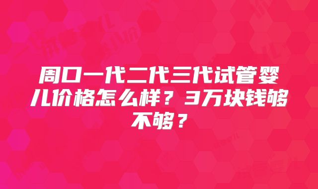 周口一代二代三代试管婴儿价格怎么样？3万块钱够不够？