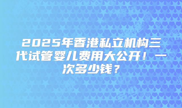2025年香港私立机构三代试管婴儿费用大公开！一次多少钱？