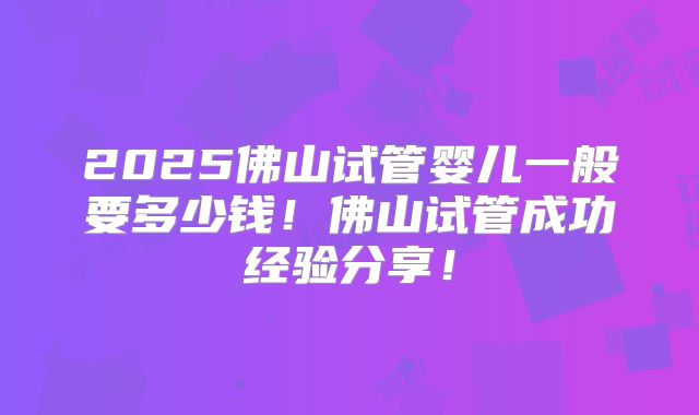 2025佛山试管婴儿一般要多少钱！佛山试管成功经验分享！