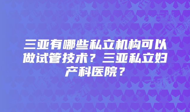 三亚有哪些私立机构可以做试管技术？三亚私立妇产科医院？
