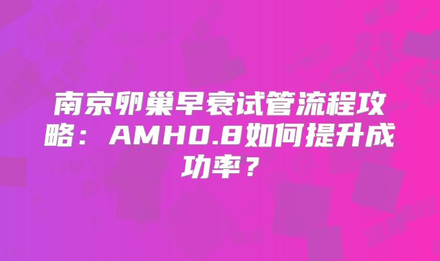 南京卵巢早衰试管流程攻略：AMH0.8如何提升成功率？