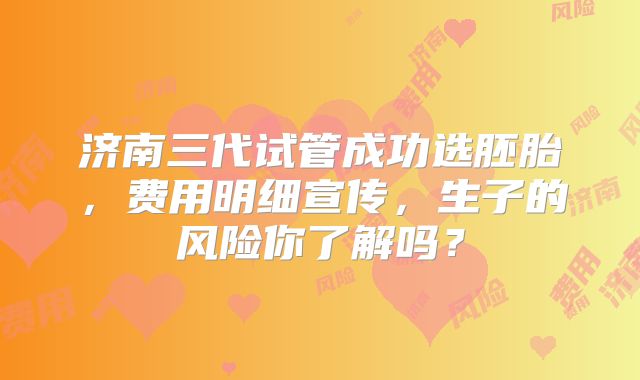 济南三代试管成功选胚胎，费用明细宣传，生子的风险你了解吗？