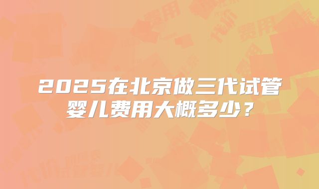 2025在北京做三代试管婴儿费用大概多少？