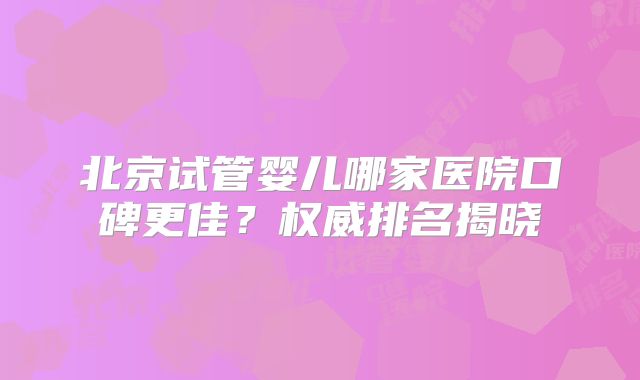 北京试管婴儿哪家医院口碑更佳？权威排名揭晓