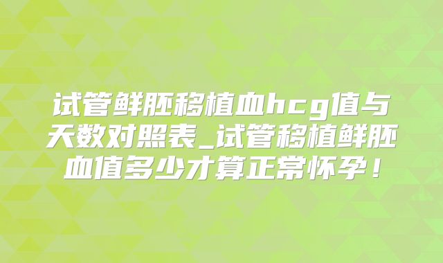 试管鲜胚移植血hcg值与天数对照表_试管移植鲜胚血值多少才算正常怀孕!