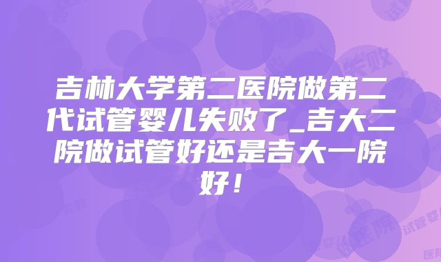 吉林大学第二医院做第二代试管婴儿失败了_吉大二院做试管好还是吉大一院好！