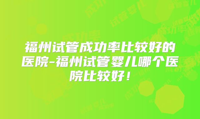福州试管成功率比较好的医院-福州试管婴儿哪个医院比较好!