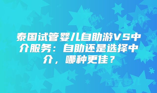 泰国试管婴儿自助游VS中介服务：自助还是选择中介，哪种更佳？