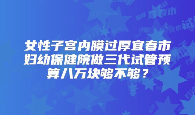 女性子宫内膜过厚宜春市妇幼保健院做三代试管预算八万块够不够?