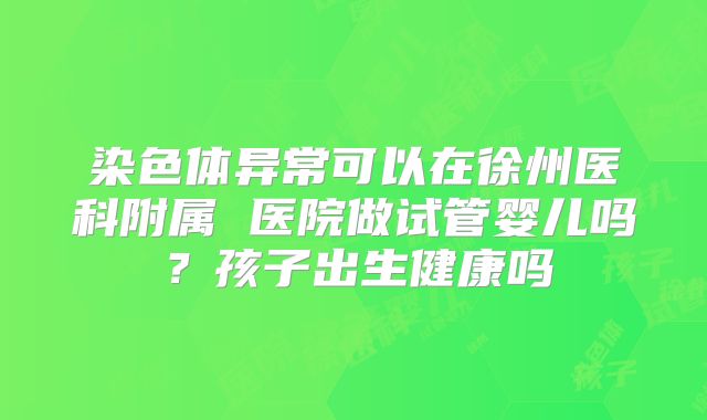 染色体异常可以在徐州医科附属 医院做试管婴儿吗?孩子出生健康吗