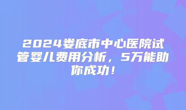 2024娄底市中心医院试管婴儿费用分析，5万能助你成功！
