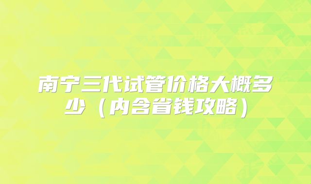 南宁三代试管价格大概多少（内含省钱攻略）