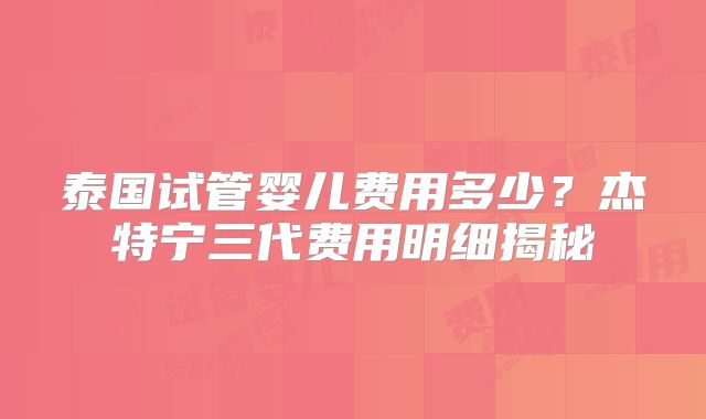 泰国试管婴儿费用多少？杰特宁三代费用明细揭秘