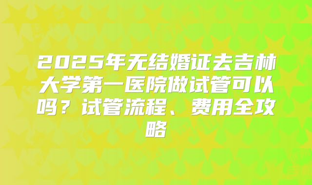 2025年无结婚证去吉林大学第一医院做试管可以吗?试管流程、费用全攻略