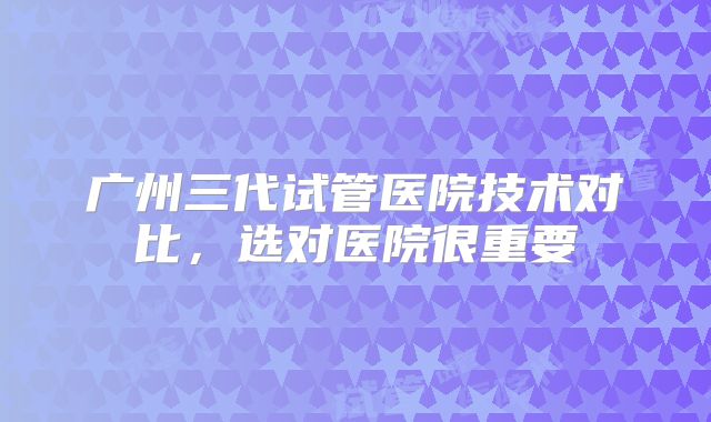 广州三代试管医院技术对比，选对医院很重要