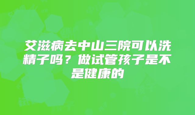 艾滋病去中山三院可以洗精子吗?做试管孩子是不是健康的