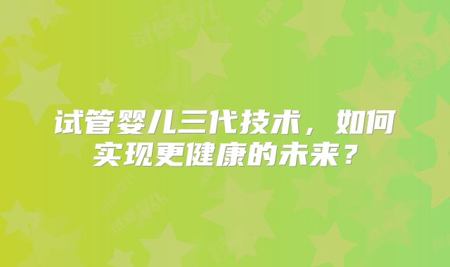 试管婴儿三代技术，如何实现更健康的未来？