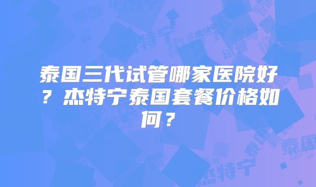 泰国三代试管哪家医院好？杰特宁泰国套餐价格如何？