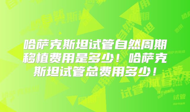 哈萨克斯坦试管自然周期移植费用是多少！哈萨克斯坦试管总费用多少！